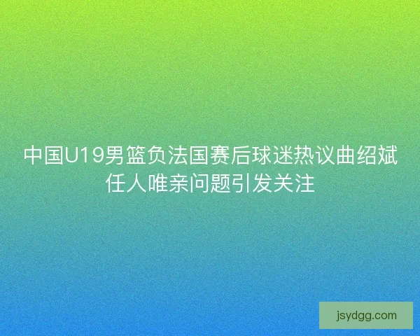 中国U19男篮负法国赛后球迷热议曲绍斌任人唯亲问题引发关注