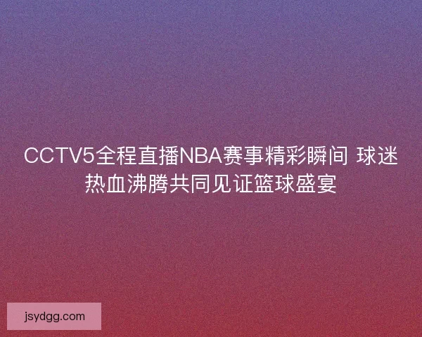 CCTV5全程直播NBA赛事精彩瞬间 球迷热血沸腾共同见证篮球盛宴