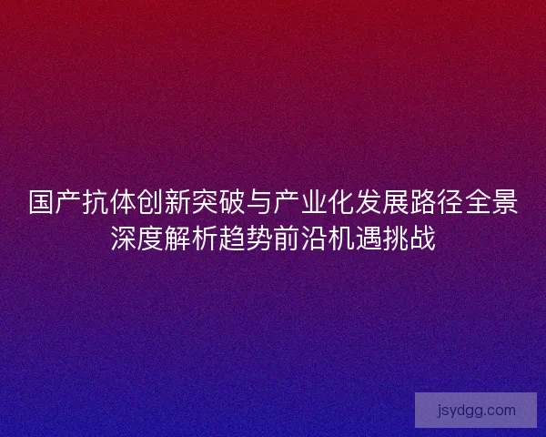 国产抗体创新突破与产业化发展路径全景深度解析趋势前沿机遇挑战