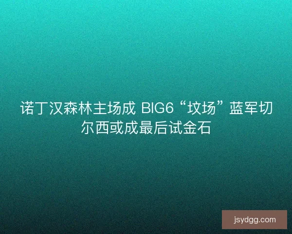 诺丁汉森林主场成 BIG6 “坟场” 蓝军切尔西或成最后试金石