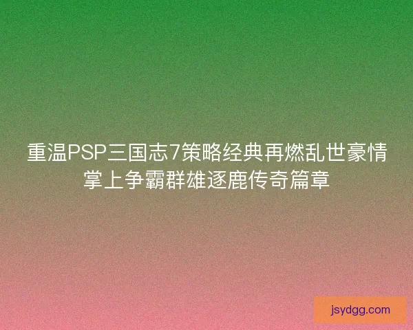 重温PSP三国志7策略经典再燃乱世豪情掌上争霸群雄逐鹿传奇篇章