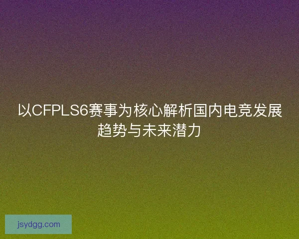 以CFPLS6赛事为核心解析国内电竞发展趋势与未来潜力