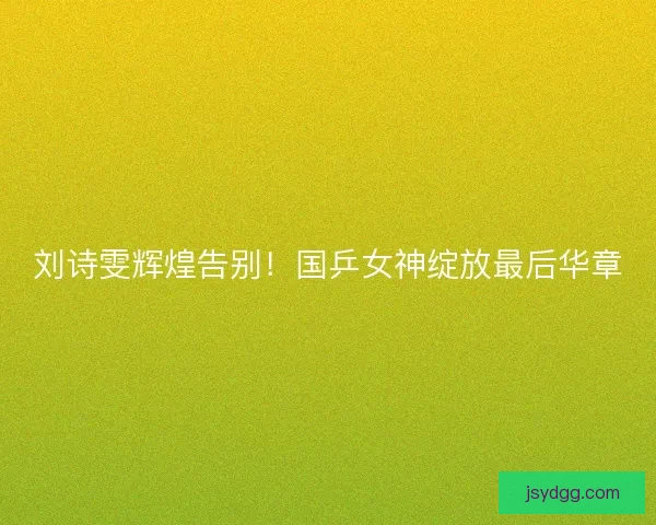 刘诗雯辉煌告别！国乒女神绽放最后华章