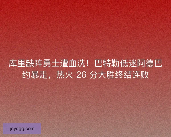 库里缺阵勇士遭血洗！巴特勒低迷阿德巴约暴走，热火 26 分大胜终结连败