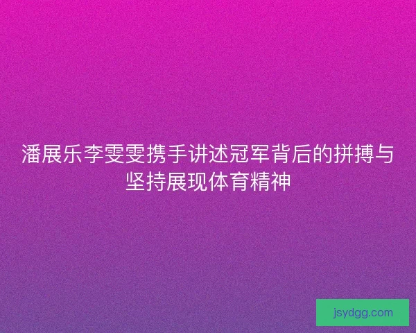 潘展乐李雯雯携手讲述冠军背后的拼搏与坚持展现体育精神