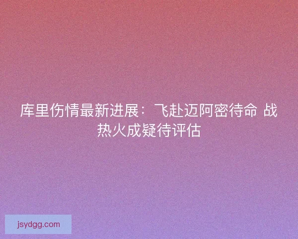 库里伤情最新进展：飞赴迈阿密待命 战热火成疑待评估