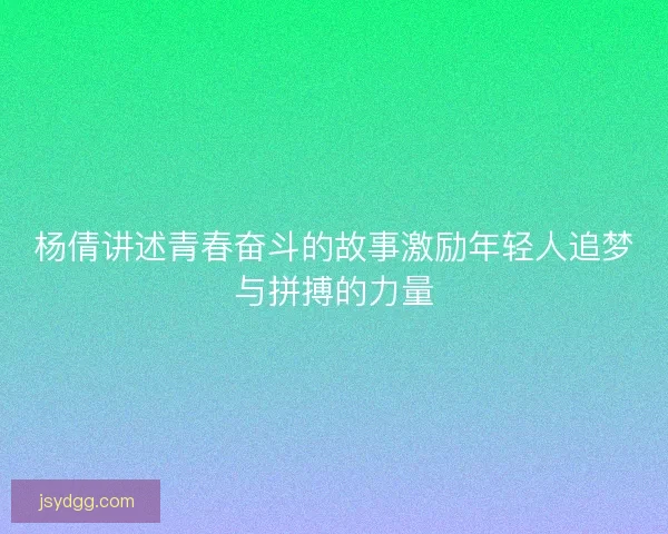 杨倩讲述青春奋斗的故事激励年轻人追梦与拼搏的力量
