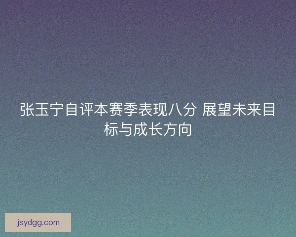 张玉宁自评本赛季表现八分 展望未来目标与成长方向