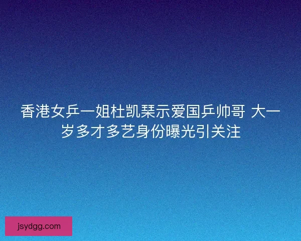 香港女乒一姐杜凯琹示爱国乒帅哥 大一岁多才多艺身份曝光引关注