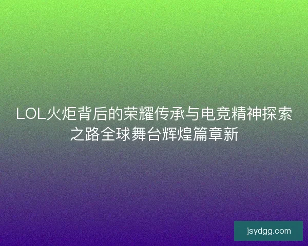 LOL火炬背后的荣耀传承与电竞精神探索之路全球舞台辉煌篇章新 LOL火炬背后的荣耀传承与电竞精神探索之路全球舞台辉煌篇章新