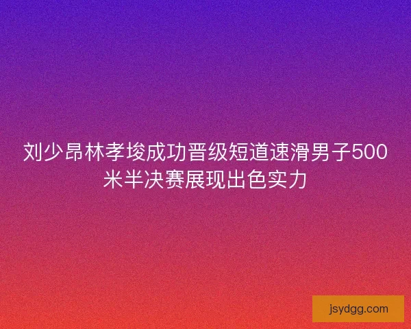 刘少昂林孝埈成功晋级短道速滑男子500米半决赛展现出色实力 刘少昂林孝埈成功晋级短道速滑男子500米半决赛展现出色实力