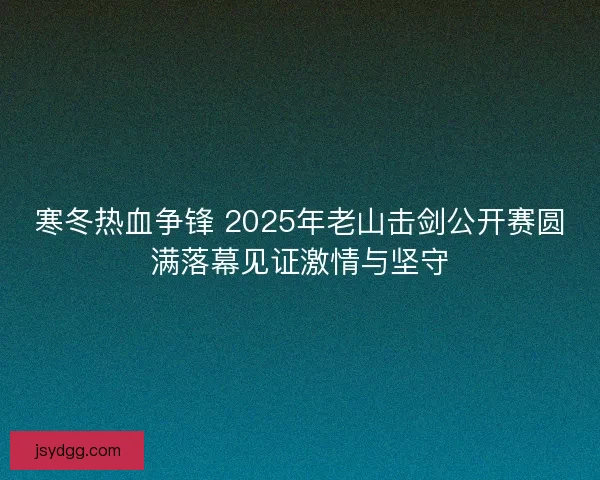 寒冬热血争锋 2025年老山击剑公开赛圆满落幕见证激情与坚守