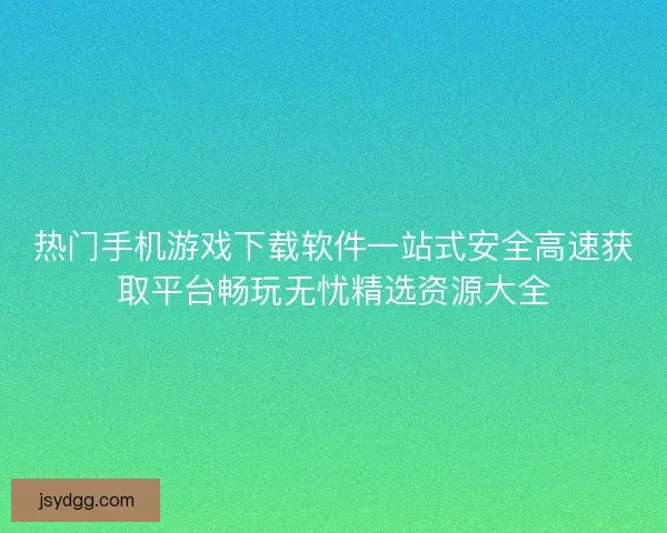 热门手机游戏下载软件一站式安全高速获取平台畅玩无忧精选资源大全