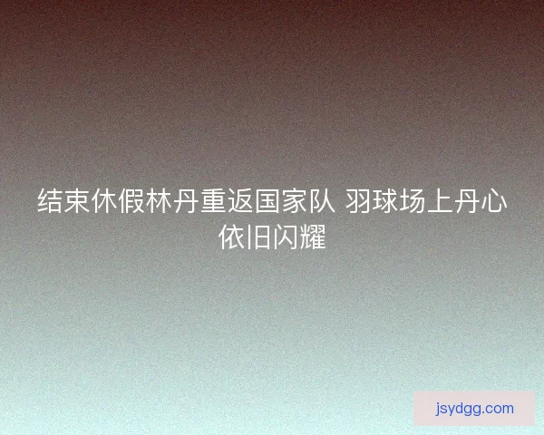 结束休假林丹重返国家队 羽球场上丹心依旧闪耀