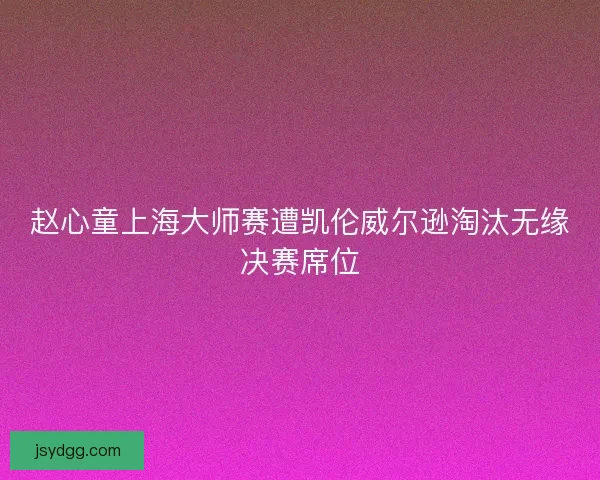 赵心童上海大师赛遭凯伦威尔逊淘汰无缘决赛席位