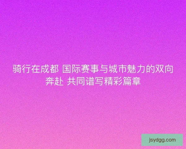 骑行在成都 国际赛事与城市魅力的双向奔赴 共同谱写精彩篇章