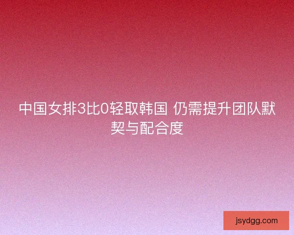 中国女排3比0轻取韩国 仍需提升团队默契与配合度 中国女排3比0轻取韩国 仍需提升团队默契与配合度