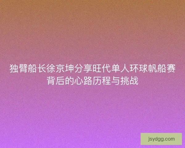 独臂船长徐京坤分享旺代单人环球帆船赛背后的心路历程与挑战