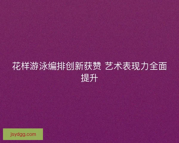 花样游泳编排创新获赞 艺术表现力全面提升