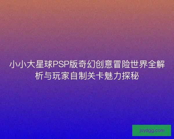 小小大星球PSP版奇幻创意冒险世界全解析与玩家自制关卡魅力探秘
