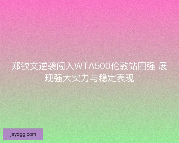 郑钦文逆袭闯入WTA500伦敦站四强 展现强大实力与稳定表现