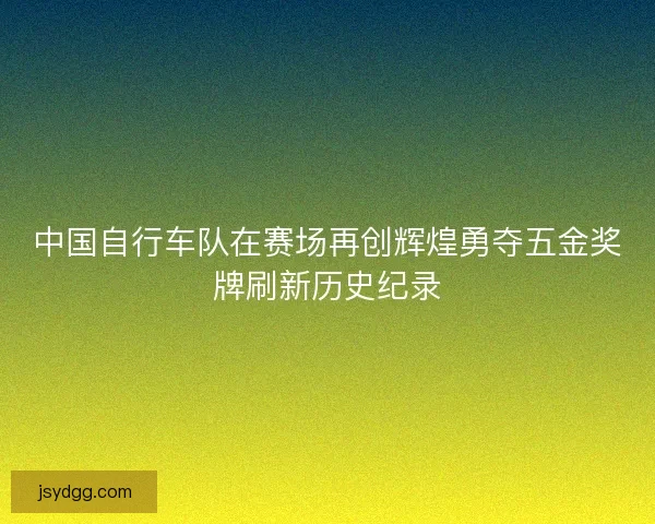 中国自行车队在赛场再创辉煌勇夺五金奖牌刷新历史纪录