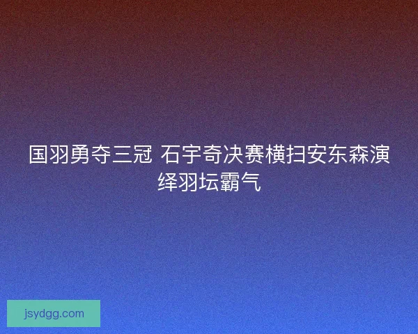 国羽勇夺三冠 石宇奇决赛横扫安东森演绎羽坛霸气