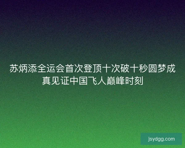 苏炳添全运会首次登顶十次破十秒圆梦成真见证中国飞人巅峰时刻