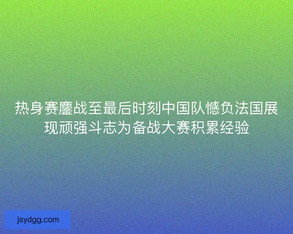 热身赛鏖战至最后时刻中国队憾负法国展现顽强斗志为备战大赛积累经验