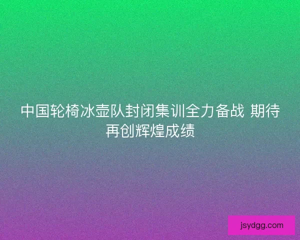 中国轮椅冰壶队封闭集训全力备战 期待再创辉煌成绩