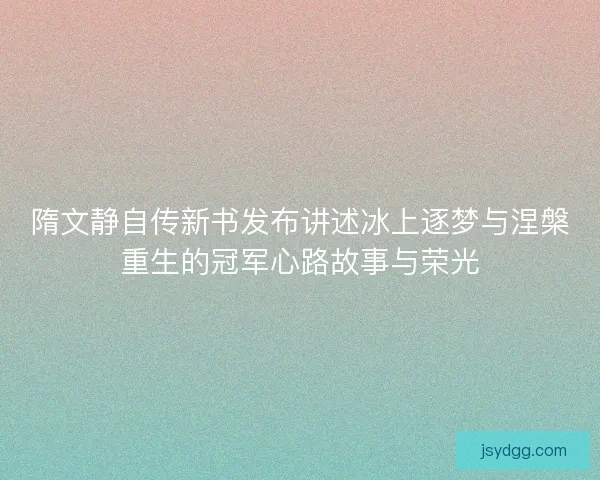 隋文静自传新书发布讲述冰上逐梦与涅槃重生的冠军心路故事与荣光