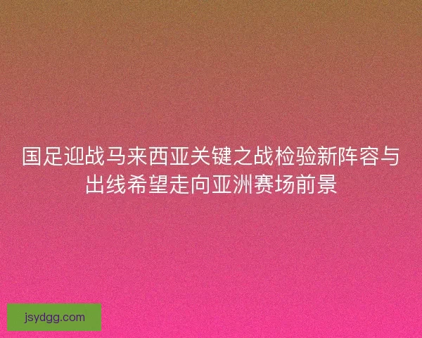 国足迎战马来西亚关键之战检验新阵容与出线希望走向亚洲赛场前景 国足迎战马来西亚关键之战检验新阵容与出线希望走向亚洲赛场前景
