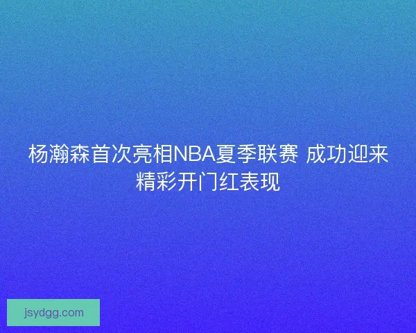 杨瀚森首次亮相NBA夏季联赛 成功迎来精彩开门红表现
