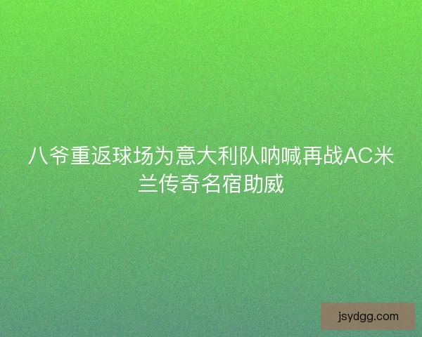 八爷重返球场为意大利队呐喊再战AC米兰传奇名宿助威